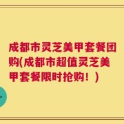 成都市灵芝美甲套餐团购(成都市超值灵芝美甲套餐限时抢购！)