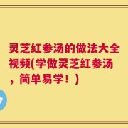灵芝红参汤的做法大全视频(学做灵芝红参汤，简单易学！)