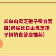 长白山灵芝孢子粉自营店(购买长白山灵芝孢子粉的自营店推荐)