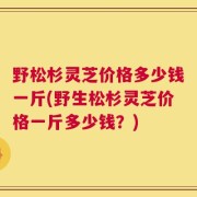 野松杉灵芝价格多少钱一斤(野生松杉灵芝价格一斤多少钱？)