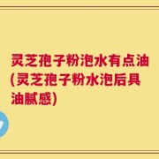 灵芝孢子粉泡水有点油(灵芝孢子粉水泡后具油腻感)