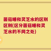 菌菇睡和灵芝水的区别区别(区分菌菇睡和灵芝水的不同之处)