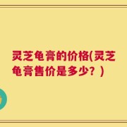 灵芝龟膏的价格(灵芝龟膏售价是多少？)