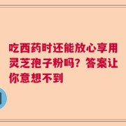 吃西药时还能放心享用灵芝孢子粉吗？答案让你意想不到