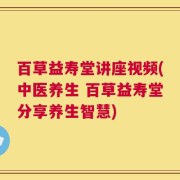 百草益寿堂讲座视频(中医养生 百草益寿堂分享养生智慧)