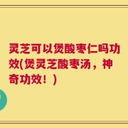 灵芝可以煲酸枣仁吗功效(煲灵芝酸枣汤，神奇功效！)