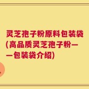 灵芝孢子粉原料包装袋(高品质灵芝孢子粉——包装袋介绍)
