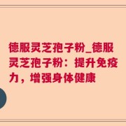德服灵芝孢子粉_德服灵芝孢子粉：提升免疫力，增强身体健康