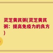 灵芝黄芪粥(灵芝黄芪粥：提高免疫力的良方)