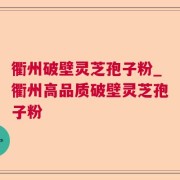 衢州破壁灵芝孢子粉_衢州高品质破壁灵芝孢子粉