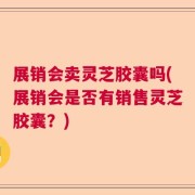 展销会卖灵芝胶囊吗(展销会是否有销售灵芝胶囊？)