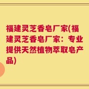 福建灵芝香皂厂家(福建灵芝香皂厂家：专业提供天然植物萃取皂产品)