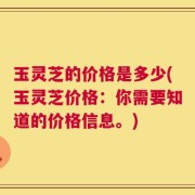 玉灵芝的价格是多少(玉灵芝价格：你需要知道的价格信息。)