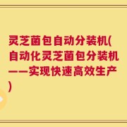 灵芝菌包自动分装机(自动化灵芝菌包分装机——实现快速高效生产)