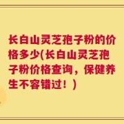 长白山灵芝孢子粉的价格多少(长白山灵芝孢子粉价格查询，保健养生不容错过！)
