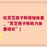 吃灵芝孢子粉增加体重_“灵芝孢子粉助力体重增长”)