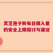 灵芝孢子粉每日摄入量的安全上限探讨与建议
