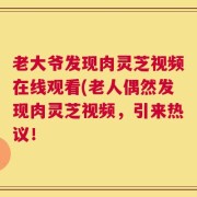 老大爷发现肉灵芝视频在线观看(老人偶然发现肉灵芝视频，引来热议！