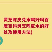 灵芝陈皮兑水喝好吗百度百科灵芝陈皮水的好处及使用方法)