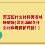 灵芝配什么材料煲汤对肝脏好(灵芝汤配合什么材料可保护肝脏？)
