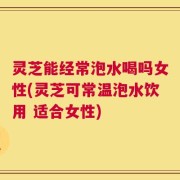 灵芝能经常泡水喝吗女性(灵芝可常温泡水饮用 适合女性)