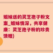 姐妹送的灵芝孢子粉文案_姐妹情深，共享健康：灵芝孢子粉的珍贵馈赠)