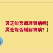 灵芝能否调理胃病呢(灵芝能否缓解胃病？)