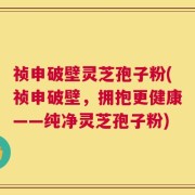 祯申破壁灵芝孢子粉(祯申破壁，拥抱更健康——纯净灵芝孢子粉)