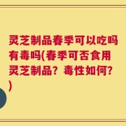 灵芝制品春季可以吃吗有毒吗(春季可否食用灵芝制品？毒性如何？)