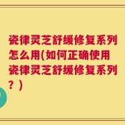 瓷律灵芝舒缓修复系列怎么用(如何正确使用瓷律灵芝舒缓修复系列？)