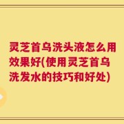 灵芝首乌洗头液怎么用效果好(使用灵芝首乌洗发水的技巧和好处)