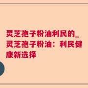 灵芝孢子粉油利民的_灵芝孢子粉油：利民健康新选择