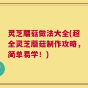 灵芝蘑菇做法大全(超全灵芝蘑菇制作攻略，简单易学！)