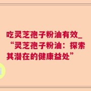吃灵芝孢子粉油有效_“灵芝孢子粉油：探索其潜在的健康益处”