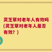 灵芝草对老年人有效吗(灵芝草对老年人是否有效？)