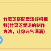 竹灵芝搭配煲汤好吗视频(竹灵芝煲汤的制作方法，让你元气满满)