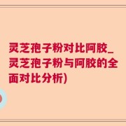 灵芝孢子粉对比阿胶_灵芝孢子粉与阿胶的全面对比分析)