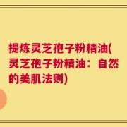 提炼灵芝孢子粉精油(灵芝孢子粉精油：自然的美肌法则)