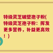 特级灵芝破壁孢子粉(特级灵芝孢子粉：挥发更多营养，补益更高效！)