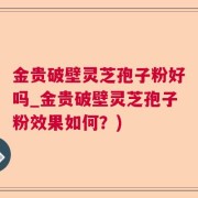 金贵破壁灵芝孢子粉好吗_金贵破壁灵芝孢子粉效果如何？)