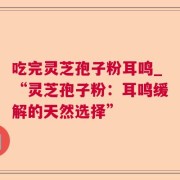 吃完灵芝孢子粉耳鸣_“灵芝孢子粉：耳鸣缓解的天然选择”