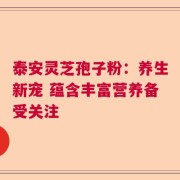 泰安灵芝孢子粉：养生新宠 蕴含丰富营养备受关注