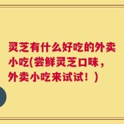 灵芝有什么好吃的外卖小吃(尝鲜灵芝口味，外卖小吃来试试！)