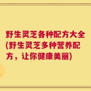 野生灵芝各种配方大全(野生灵芝多种营养配方，让你健康美丽)