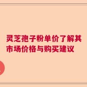 灵芝孢子粉单价了解其市场价格与购买建议