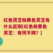 红色灵芝和黑色灵芝有什么区别(红色和黑色灵芝：有何不同？)