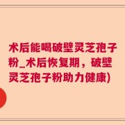 术后能喝破壁灵芝孢子粉_术后恢复期，破壁灵芝孢子粉助力健康)