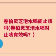 卷柏灵芝泡水喝能止咳吗(卷柏灵芝泡水喝对止咳有效吗？)