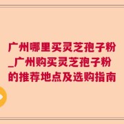 广州哪里买灵芝孢子粉_广州购买灵芝孢子粉的推荐地点及选购指南