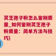 灵芝孢子粉怎么鉴别质量_如何鉴别灵芝孢子粉质量：简单方法与技巧)